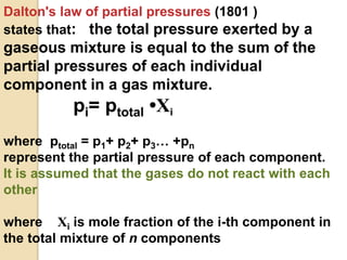 Dalton's law of partial pressures (1801 )
states that: the total pressure exerted by a
gaseous mixture is equal to the sum of the
partial pressures of each individual
component in a gas mixture.
pi= ptotal •Xi
where ptotal = p1+ p2+ p3… +pn
represent the partial pressure of each component.
It is assumed that the gases do not react with each
other
where Xi is mole fraction of the i-th component in
the total mixture of n components
 