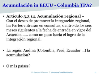 Acumulación in EEUU - Colombia TPA?

• Artículo 3.3 14. Acumulación regional –
  Con el deseo de promover la integración regional,
  las Partes entrarán en consultas, dentro de los seis
  meses siguientes a la fecha de entrada en vigor del
  Acuerdo, ..... como un paso hacia el logro de la
  integración regional.

• La región Andina (Colombia, Perú, Ecuador ...) la
  acumulación?

• O más países?
                                                         11
 