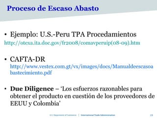 Proceso de Escaso Abasto


• Ejemplo: U.S.-Peru TPA Procedamientos
http://otexa.ita.doc.gov/fr2008/comavperuip(08-09).htm


• CAFTA-DR
  http://www.vestex.com.gt/vx/images/docs/Manualdeescasoa
  bastecimiento.pdf


• Due Diligence – ‘Los esfuerzos razonables para
  obtener el producto en cuestión de los proveedores de
  EEUU y Colombia’
                                                         19
 