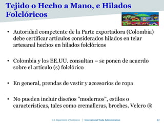 Tejido o Hecho a Mano, e Hilados
Folclóricos

• Autoridad competente de la Parte exportadora (Colombia)
  debe certificar artículos considerados hilados en telar
  artesanal hechos en hilados folclóricos

• Colombia y los EE.UU. consultan – se ponen de acuerdo
  sobre el artículo (s) folclórico

• En general, prendas de vestir y accesorios de ropa

• No pueden incluir diseños "modernos", estilos o
  características, tales como cremalleras, broches, Velcro ®

                                                               22
 