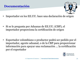Documentación


• Importador en los EE.UU. hace una declaración de origen


• Si se le pregunta por Aduanas de EE.UU. (CBP), el
  importador proporciona la certificación de origen


• Exportador colombiano o productor podrá ser pedido por el
  importador, agente aduanal, o de la CBP para proporcionar
  información para apoyar una reclamación ... la certificación
  por el exportador


                                                                 23
 
