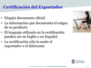 Certificación del Exportador

• Ningún documento oficial
• La información que documenta el origen
  de su producto
• El lenguaje utilizado en la certificación
  pueden ser en Inglés o en Español
• La certificación sólo la emite el
  exportador o el fabricante




                                              24
 