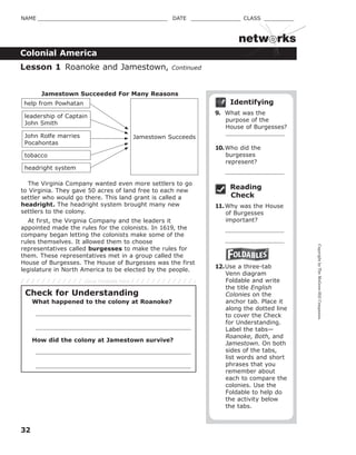 CopyrightbyTheMcGraw-HillCompanies.
32
NAME _______________________________________ DATE _______________ CLASS _________
Colonial America
netw rks
Identifying
9. What was the
purpose of the
House of Burgesses?
10.Who did the
burgesses
represent?
Reading
Check
11.Why was the House
of Burgesses
important?
12.Use a three-tab
Venn diagram
Foldable and write
the title English
Colonies on the
anchor tab. Place it
along the dotted line
to cover the Check
for Understanding.
Label the tabs—
Roanoke, Both, and
Jamestown. On both
sides of the tabs,
list words and short
phrases that you
remember about
each to compare the
colonies. Use the
Foldable to help do
the activity below
the tabs.
Lesson 1 Roanoke and Jamestown, Continued
Jamestown Succeeds
Jamestown Succeeded For Many Reasons
help from Powhatan
headright system
tobacco
John Rolfe marries
Pocahontas
leadership of Captain
John Smith
The Virginia Company wanted even more settlers to go
to Virginia. They gave 50 acres of land free to each new
settler who would go there. This land grant is called a
headright. The headright system brought many new
settlers to the colony.
At first, the Virginia Company and the leaders it
appointed made the rules for the colonists. In 1619, the
company began letting the colonists make some of the
rules themselves. It allowed them to choose
representatives called burgesses to make the rules for
them. These representatives met in a group called the
House of Burgesses. The House of Burgesses was the first
legislature in North America to be elected by the people.
Check for Understanding
What happened to the colony at Roanoke?
How did the colony at Jamestown survive?
Glue Foldable here
 