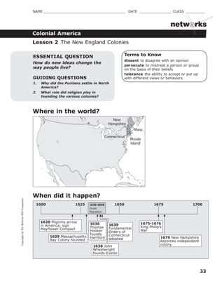 CopyrightbyTheMcGraw-HillCompanies.
33
NAME _______________________________________ DATE _______________ CLASS _________
Colonial America
netw rks
1625 1650 1675 17001600
Terms to Know
dissent to disagree with an opinion
persecute to mistreat a person or group
on the basis of their beliefs
tolerance the ability to accept or put up
with different views or behaviorsGUIDING QUESTIONS
1. Why did the Puritans settle in North
America?
2. What role did religion play in
founding the various colonies?
ESSENTIAL QUESTION
How do new ideas change the
way people live?
When did it happen?
Lesson 2 The New England Colonies
Where in the world?
1630-1640
Great
Migration
1620 Pilgrims arrive
in America; sign
Mayflower Compact
1629 Massachusetts
Bay Colony founded
1636
Thomas
Hooker
founds
Hartford
1675-1676
King Philip’s
War
1679 New Hampshire
becomes independent
colony
New
Hampshire
Mass.
Connecticut
Rhode
Island
1638 John
Wheelwright
founds Exeter
1639
Fundamental
Orders of
Connecticut
adopted
 
