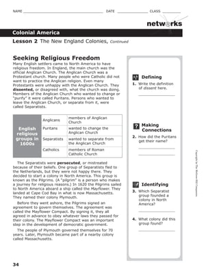 CopyrightbyTheMcGraw-HillCompanies.
34
NAME _______________________________________ DATE _______________ CLASS _________
Colonial America
netw rks
Defining
1. Write the definition
of dissent here.
Making
Connections
2. How did the Puritans
get their name?
Identifying
3. Which Separatist
group founded a
colony in North
America?
4. What colony did this
group found?
Seeking Religious Freedom
Many English settlers came to North America to have
religious freedom. In England, the main church was the
official Anglican Church. The Anglican Church was a
Protestant church. Many people who were Catholic did not
want to practice the Anglican religion. Even many
Protestants were unhappy with the Anglican Church. They
dissented, or disagreed with, what the church was doing.
Members of the Anglican Church who wanted to change or
“purify” it were called Puritans. Persons who wanted to
leave the Anglican Church, or separate from it, were
called Separatists.
English
religious
groups in
1600s
Anglicans
members of Anglican
Church
Puritans wanted to change the
Anglican Church
Separatists wanted to separate from
the Anglican Church
Catholics members of Roman
Catholic Church
The Separatists were persecuted, or mistreated
because of their beliefs. One group of Separatists fled to
the Netherlands, but they were not happy there. They
decided to start a colony in North America. This group is
known as the Pilgrims. (A “pilgrim” is a person who makes
a journey for religious reasons.) In 1620 the Pilgrims sailed
to North America aboard a ship called the Mayflower. They
landed at Cape Cod Bay in what is now Massachusetts.
They named their colony Plymouth.
Before they went ashore, the Pilgrims signed an
agreement to govern themselves. The agreement was
called the Mayflower Compact. By signing it, they all
agreed in advance to obey whatever laws they passed for
their colony. The Mayflower Compact was an important
step in the development of democratic government.
The people of Plymouth governed themselves for 70
years. Later, Plymouth became part of a nearby colony
called Massachusetts.
Lesson 2 The New England Colonies, Continued
 