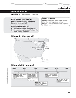CopyrightbyTheMcGraw-HillCompanies.
37
NAME _______________________________________ DATE _______________ CLASS _________
Colonial America
netw rks
Terms to Know
patroon landowner in the Dutch colonies
who ruled over large areas of land
pacifist a person who refuses to use force
or fight in wars
GUIDING QUESTIONS
1. Why did the Middle Colonies grow?
2. How did Pennsylvania differ from the
other English colonies?
ESSENTIAL QUESTION
How does geography influence
the way people live?
When did it happen?
Lesson 3 The Middle Colonies
Where in the world?
1664 Peter Stuyvesant
surrenders New
Amsterdam to the
English
1683 New York’s
population reaches
about 12,000
1680 William
Penn receives
Pennsylvania
1682 Penn sails
to America
1701 Pennsylvania
Charter of Privileges
issued
1702 New Jersey
becomes a royal
colony
1670 1680 17001690 17101660
Pennsylvania
Delaware
New York
New
Jersey
 