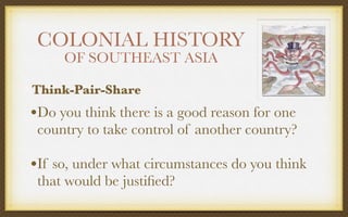 COLONIAL HISTORY
OF SOUTHEAST ASIA
•Do you think there is a good reason for one
country to take control of another country?
•If so, under what circumstances do you think
that would be justiﬁed?
Think-Pair-Share
 