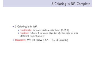 3-Coloring is NP-Complete

• 3-Coloring is in NP
• Certiﬁcate: for each node a color from {1, 2, 3}
• Certiﬁer: Check if for each edge (u, v ), the color of u is
diﬀerent from that of v
• Hardness: We will show 3-SAT ≤P 3-Coloring

 