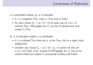 Correctness of Reduction
φ is satisﬁable implies Gφ is 3-colorable
• if xi is assigned True, color vi True and vi False
¯
• for each clause Cj = (a ∨ b ∨ c) at least one of a, b, c is

colored True. OR-gadget for Cj can be 3-colored such that
output is True.
Gφ is 3-colorable implies φ is satisﬁable
• if vi is colored True then set xi to be True, this is a legal truth

assignment
• consider any clause Cj = (a ∨ b ∨ c). it cannot be that all

a, b, c are False. If so, output of OR-gadget for Cj has to be
colored False but output is connected to Base and False!

 