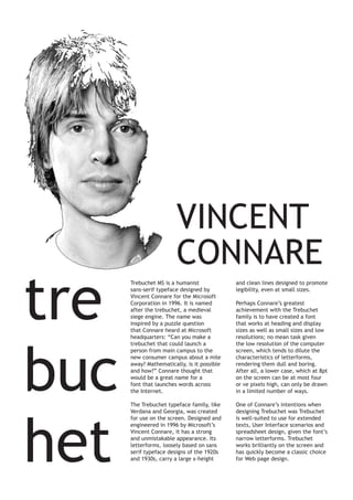 tre
buc
het

VINCENT
CONNARE
Trebuchet MS is a humanist
sans-serif typeface designed by
Vincent Connare for the Microsoft
Corporation in 1996. It is named
after the trebuchet, a medieval
siege engine. The name was
inspired by a puzzle question
that Connare heard at Microsoft
headquarters: “Can you make a
trebuchet that could launch a
person from main campus to the
new consumer campus about a mile
away? Mathematically, is it possible
and how?” Connare thought that
would be a great name for a
font that launches words across
the Internet.

and clean lines designed to promote
legibility, even at small sizes.

The Trebuchet typeface family, like
Verdana and Georgia, was created
for use on the screen. Designed and
engineered in 1996 by Microsoft’s
Vincent Connare, it has a strong
and unmistakable appearance. Its
letterforms, loosely based on sans
serif typeface designs of the 1920s
and 1930s, carry a large x-height

One of Connare’s intentions when
designing Trebuchet was Trebuchet
is well-suited to use for extended
texts, User Interface scenarios and
spreadsheet design, given the font’s
narrow letterforms. Trebuchet
works brilliantly on the screen and
has quickly become a classic choice
for Web page design.

Perhaps Connare’s greatest
achievement with the Trebuchet
family is to have created a font
that works at heading and display
sizes as well as small sizes and low
resolutions; no mean task given
the low resolution of the computer
screen, which tends to dilute the
characteristics of letterforms,
rendering them dull and boring.
After all, a lower case, which at 8pt
on the screen can be at most four
or ve pixels high, can only be drawn
in a limited number of ways.

 