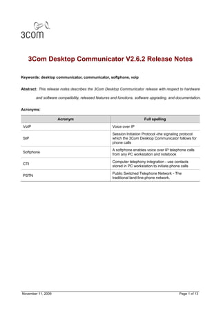 3Com Desktop Communicator V2.6.2 Release Notes

Keywords: desktop communicator, communicator, softphone, voip


Abstract: This release notes describes the 3Com Desktop Communicator release with respect to hardware

        and software compatibility, released features and functions, software upgrading, and documentation.


Acronyms:

                     Acronym                                             Full spelling

 VoIP                                                Voice over IP

                                                     Session Initiation Protocol -the signaling protocol
 SIP                                                 which the 3Com Desktop Communicator follows for
                                                     phone calls

                                                     A softphone enables voice over IP telephone calls
 Softphone
                                                     from any PC workstation and notebook

                                                     Computer telephony integration - use contacts
 CTI
                                                     stored in PC workstation to initiate phone calls
                                                     Public Switched Telephone Network - The
 PSTN
                                                     traditional land-line phone network.




November 11, 2009                                                                              Page 1 of 13
 