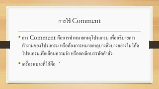 การใช้ Comment
•การ Comment คือการทาหมายเหตุโปรแกรม เพื่ออธิบายการ
ทางานของโปรแกรม หรือต้องการหมายเหตุบางสิ่งบางอย่างในโค้ด
โปรแกรมเพื่อเตือนความจา หรือยกเลิกบรรทัดคาสั่ง
•เครื่องหมายที่ใช้คือ ‘
 