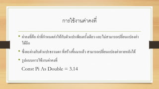 การใช้งานค่าคงที่
• ค่าคงที่คือ ค่าที่กาหนดค่าให้กับตัวแปรเพียงครั้งเดียว และไม่สามารถเปลี่ยนแปลงค่า
ได้อีก
• ซึ่งจะต่างกับตัวแปรธรรมดา ที่สร้างขึ้นมาแล้ว สามารถเปลี่ยนแปลงค่าภายหลังได้
• รูปแบบการใช้งานค่าคงที่
Const Pi As Double = 3.14
 