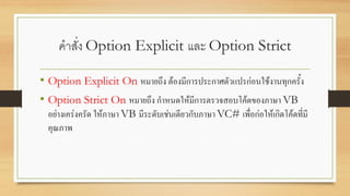 คาสั่ง Option Explicit และ Option Strict
• Option Explicit On หมายถึง ต้องมีการประกาศตัวแปรก่อนใช้งานทุกครั้ง
• Option Strict On หมายถึง กาหนดให้มีการตรวจสอบโค้ดของภาษา VB
อย่างเคร่งครัด ให้ภาษา VB มีระดับเช่นเดียวกับภาษา VC# เพื่อก่อให้เกิดโค้ดที่มี
คุณภาพ
 