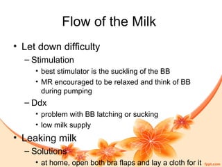 Flow of the Milk
• Let down difficulty
– Stimulation
• best stimulator is the suckling of the BB
• MR encouraged to be relaxed and think of BB
during pumping
– Ddx
• problem with BB latching or sucking
• low milk supply
• Leaking milk
– Solutions
• at home, open both bra flaps and lay a cloth for it
 