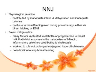 NNJ
• Physiological jaundice
– contributed by inadequate intake -> dehydration and inadequate
calories
– continue to breastfeeding even during phototherapy, either via
direct latching or EBM
• Breast milk jaundice
– many factors implicated: metabolite of progesterone in breast
milk that inhibit enzymes in the metabolism of bilirubin,
inflammatory cytokines contributing to cholestasis
– work-up to rule out prolonged conjugated hyperbilirubinemia
– no indication to stop breast feeding
 