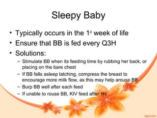 Sleepy Baby
• Typically occurs in the 1st
week of life
• Ensure that BB is fed every Q3H
• Solutions:
– Stimulate BB when its feeding time by rubbing her back, or
placing on the bare chest
– If BB falls asleep latching, compress the breast to
encourage more milk flow, as this may help arouse BB
– Burp BB well after each feed
– If unable to rouse BB, KIV feed after 1H
 
