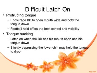 Difficult Latch On
• Protruding tongue
– Encourage BB to open mouth wide and hold the
tongue down
– Football hold offers the best control and visibility
• Tongue sucking
– Latch on when the BB has his mouth open and his
tongue down
– Slightly depressing the lower chin may help the tongue
to drop
 