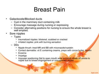 Breast Pain
• Galactocele/Blocked ducts
– Cyst in the mammary duct containing milk
– Encourage massage during nursing or expressing
– Consider alternating positions for nursing to ensure the whole breast is
well emptied.
• Sore nipples
– Types
• traumatized nipples: blistered, scabbed or cracked
• irritated nipples: pink with burning sensation
– DDx
• Nipple thrush: treat MR and BB with miconazole/nystatin
• Contact dermatitis: vit E containing creams, preps with cocoa butter, lanolin
• Eczema
• Impetigo
• Improper positioning (fail to open mouth wide or mouth slides off areola to
nipple due to breast engorgement or unsupported nipple)
 