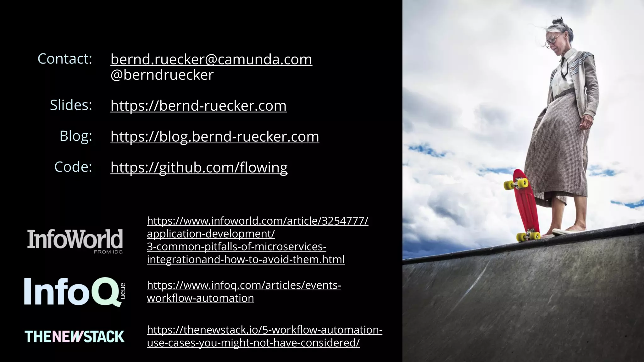 bernd.ruecker@camunda.com
@berndruecker
https://bernd-ruecker.com
https://blog.bernd-ruecker.com
https://github.com/flowing
https://www.infoq.com/articles/events-
workflow-automation
Contact:
Slides:
Blog:
Code:
https://www.infoworld.com/article/3254777/
application-development/
3-common-pitfalls-of-microservices-
integrationand-how-to-avoid-them.html
https://thenewstack.io/5-workflow-automation-
use-cases-you-might-not-have-considered/
 
