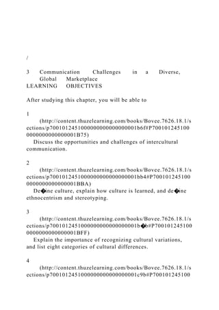/
3 Communication Challenges in a Diverse,
Global Marketplace
LEARNING OBJECTIVES
After studying this chapter, you will be able to
1
(http://content.thuzelearning.com/books/Bovee.7626.18.1/s
ections/p7001012451000000000000000001b6f#P700101245100
0000000000000001B75)
Discuss the opportunities and challenges of intercultural
communication.
2
(http://content.thuzelearning.com/books/Bovee.7626.18.1/s
ections/p7001012451000000000000000001bb4#P700101245100
0000000000000001BBA)
De�ine culture, explain how culture is learned, and de�ine
ethnocentrism and stereotyping.
3
(http://content.thuzelearning.com/books/Bovee.7626.18.1/s
ections/p7001012451000000000000000001b�b#P700101245100
0000000000000001BFF)
Explain the importance of recognizing cultural variations,
and list eight categories of cultural differences.
4
(http://content.thuzelearning.com/books/Bovee.7626.18.1/s
ections/p7001012451000000000000000001c9b#P700101245100
 