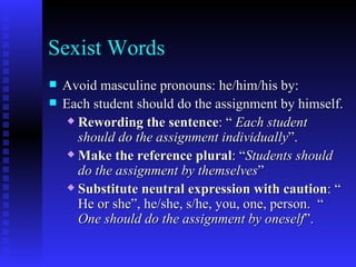 Sexist Words Avoid masculine pronouns: he/him/his by: Each student should do the assignment by himself. Rewording the sentence : “  Each student should do the assignment individually ”. Make the reference plural : “ Students should do the assignment by themselves ” Substitute neutral expression with caution : “ He or she”, he/she, s/he, you, one, person.  “  One should do the assignment by oneself ”. 