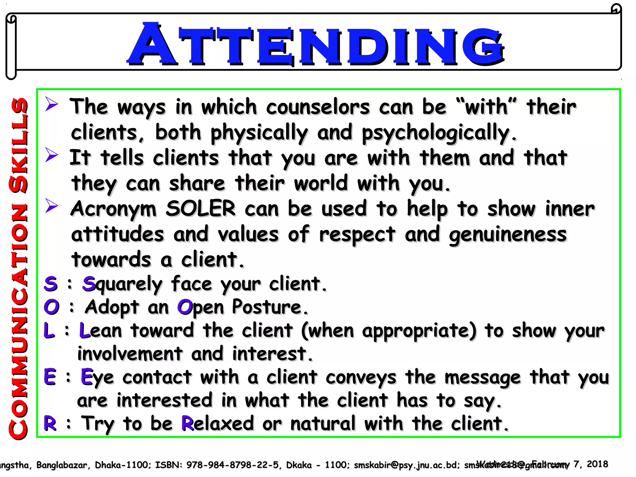  The ways in which counselors can be “with” theirThe ways in which counselors can be “with” their
clients, both physically and psychologically.clients, both physically and psychologically.
 It tells clients that you are with them and thatIt tells clients that you are with them and that
they can share their world with you.they can share their world with you.
 Acronym SOLER can be used to help to show innerAcronym SOLER can be used to help to show inner
attitudes and values of respect and genuinenessattitudes and values of respect and genuineness
towards a client.towards a client.
SS :: SSquarely face your client.quarely face your client.
OO : Adopt an: Adopt an OOpen Posture.pen Posture.
LL :: LLean toward the client (when appropriate) to show yourean toward the client (when appropriate) to show your
involvement and interest.involvement and interest.
EE :: EEye contact with a client conveys the message that youye contact with a client conveys the message that you
are interested in what the client has to say.are interested in what the client has to say.
RR : Try to be: Try to be RRelaxed or natural with the client.elaxed or natural with the client.
Wednesday, February 7, 2018Wednesday, February 7, 2018angstha, Banglabazar, Dhaka-1100; ISBN: 978-984-8798-22-5, Dkaka - 1100; smskabir@psy.jnu.ac.bd; smskabir218@gmail.comangstha, Banglabazar, Dhaka-1100; ISBN: 978-984-8798-22-5, Dkaka - 1100; smskabir@psy.jnu.ac.bd; smskabir218@gmail.com
AttendingAttending
CommunicationSkillsCommunicationSkills
 
