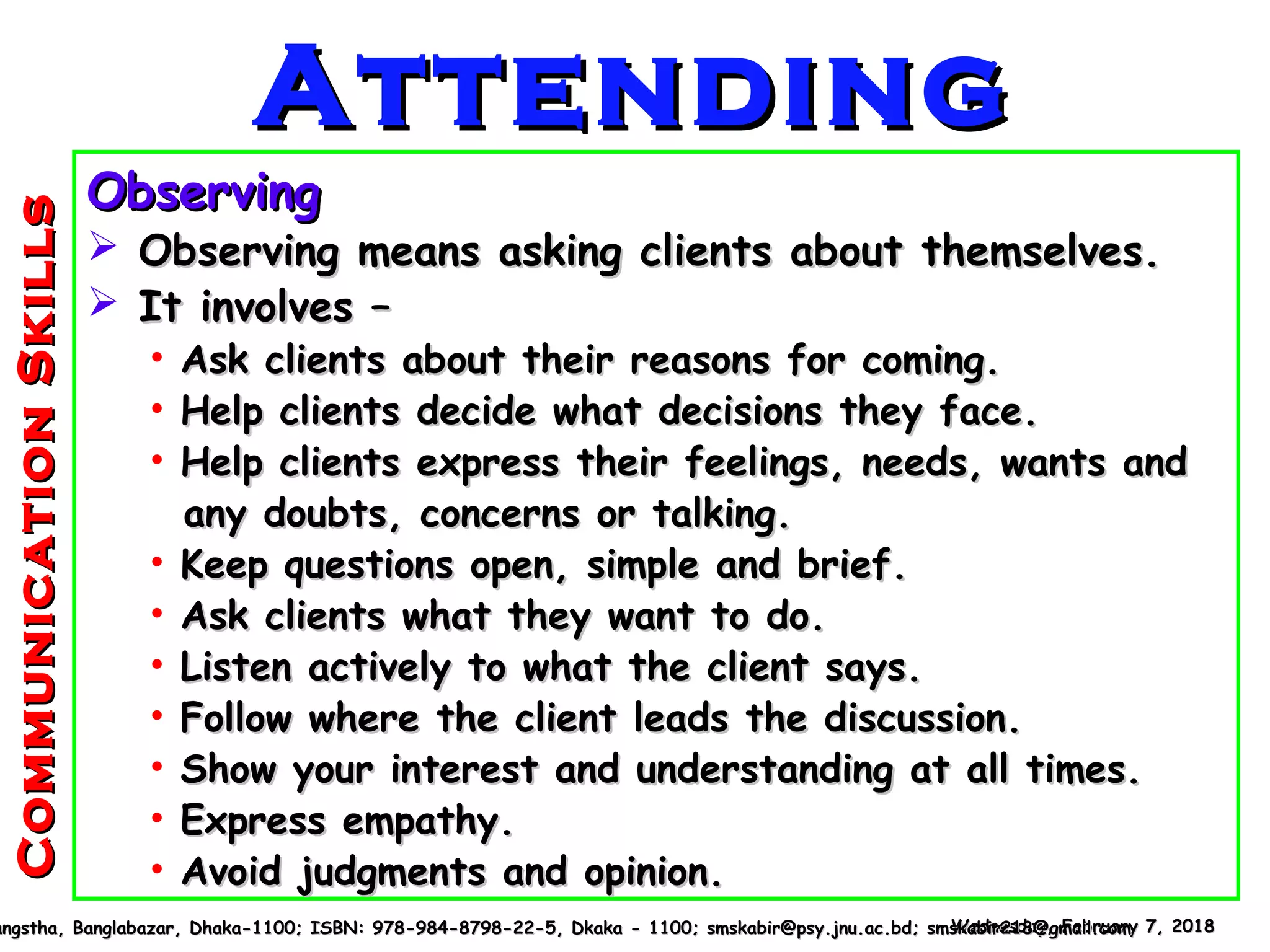 ObservingObserving
 Observing means asking clients about themselves.Observing means asking clients about themselves.
 It involves –It involves –
• Ask clients about their reasons for coming.Ask clients about their reasons for coming.
• Help clients decide what decisions they face.Help clients decide what decisions they face.
• Help clients express their feelings, needs, wants andHelp clients express their feelings, needs, wants and
any doubts, concerns or talking.any doubts, concerns or talking.
• Keep questions open, simple and brief.Keep questions open, simple and brief.
• Ask clients what they want to do.Ask clients what they want to do.
• Listen actively to what the client says.Listen actively to what the client says.
• Follow where the client leads the discussion.Follow where the client leads the discussion.
• Show your interest and understanding at all times.Show your interest and understanding at all times.
• Express empathy.Express empathy.
• Avoid judgments and opinion.Avoid judgments and opinion.
Wednesday, February 7, 2018Wednesday, February 7, 2018angstha, Banglabazar, Dhaka-1100; ISBN: 978-984-8798-22-5, Dkaka - 1100; smskabir@psy.jnu.ac.bd; smskabir218@gmail.comangstha, Banglabazar, Dhaka-1100; ISBN: 978-984-8798-22-5, Dkaka - 1100; smskabir@psy.jnu.ac.bd; smskabir218@gmail.com
AttendingAttending
CommunicationSkillsCommunicationSkills
 