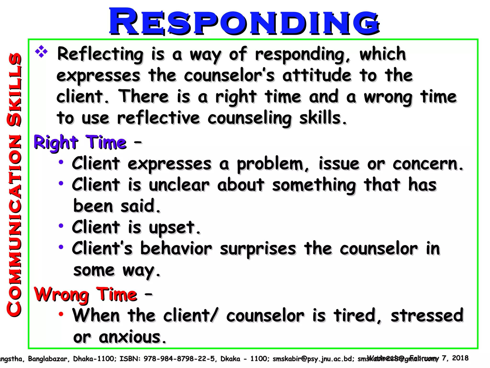  Reflecting is a way of responding, whichReflecting is a way of responding, which
expresses the counselor’s attitude to theexpresses the counselor’s attitude to the
client. There is a right time and a wrong timeclient. There is a right time and a wrong time
to use reflective counseling skills.to use reflective counseling skills.
Right TimeRight Time ––
• Client expresses a problem, issue or concern.Client expresses a problem, issue or concern.
• Client is unclear about something that hasClient is unclear about something that has
been said.been said.
• Client is upset.Client is upset.
• Client’s behavior surprises the counselor inClient’s behavior surprises the counselor in
some way.some way.
Wrong TimeWrong Time ––
• When the client/ counselor is tired, stressedWhen the client/ counselor is tired, stressed
or anxiousor anxious..
Wednesday, February 7, 2018Wednesday, February 7, 2018angstha, Banglabazar, Dhaka-1100; ISBN: 978-984-8798-22-5, Dkaka - 1100; smskabir@psy.jnu.ac.bd; smskabir218@gmail.comangstha, Banglabazar, Dhaka-1100; ISBN: 978-984-8798-22-5, Dkaka - 1100; smskabir@psy.jnu.ac.bd; smskabir218@gmail.com
RespondingRespondingCommunicationSkillsCommunicationSkills
 