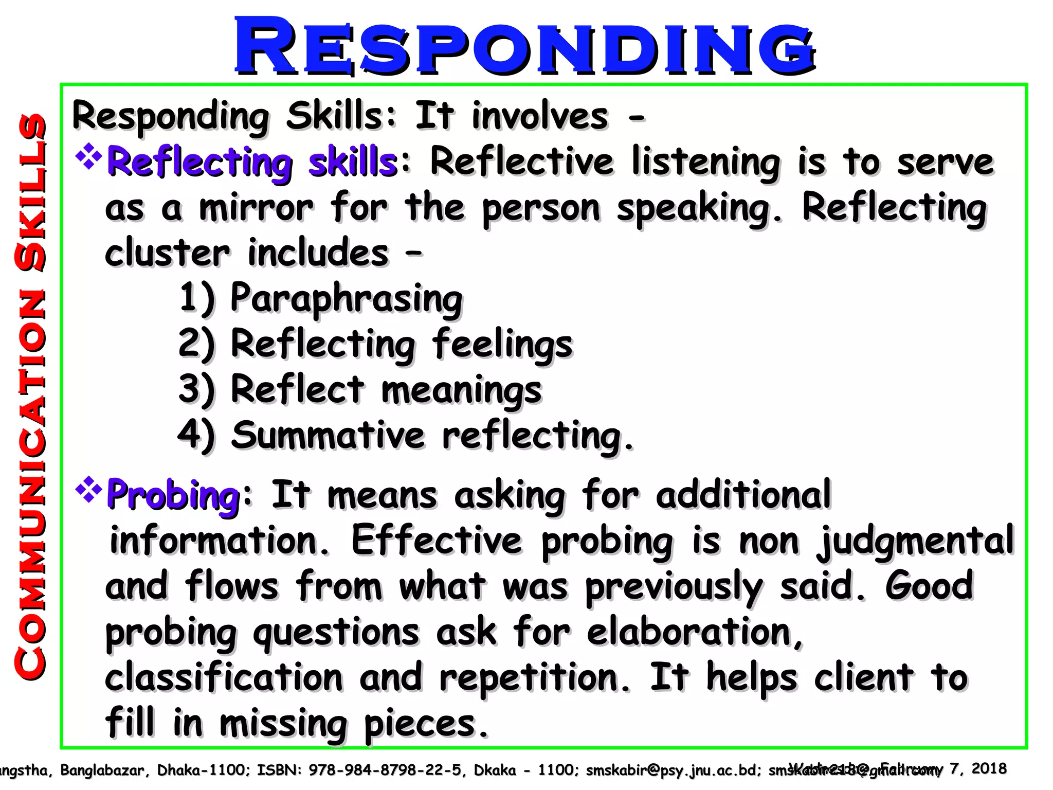 Responding Skills: It involves -Responding Skills: It involves -
Reflecting skillsReflecting skills: Reflective listening is to serve: Reflective listening is to serve
as a mirror for the person speaking. Reflectingas a mirror for the person speaking. Reflecting
cluster includes –cluster includes –
1) Paraphrasing1) Paraphrasing
2) Reflecting feelings2) Reflecting feelings
3) Reflect meanings3) Reflect meanings
4) Summative reflecting.4) Summative reflecting.
ProbingProbing: It means asking for additional: It means asking for additional
information. Effective probing is non judgmentalinformation. Effective probing is non judgmental
and flows from what was previously said. Goodand flows from what was previously said. Good
probing questions ask for elaboration,probing questions ask for elaboration,
classification and repetition. It helps client toclassification and repetition. It helps client to
fill in missing pieces.fill in missing pieces.
Wednesday, February 7, 2018Wednesday, February 7, 2018angstha, Banglabazar, Dhaka-1100; ISBN: 978-984-8798-22-5, Dkaka - 1100; smskabir@psy.jnu.ac.bd; smskabir218@gmail.comangstha, Banglabazar, Dhaka-1100; ISBN: 978-984-8798-22-5, Dkaka - 1100; smskabir@psy.jnu.ac.bd; smskabir218@gmail.com
RespondingRespondingCommunicationSkillsCommunicationSkills
 