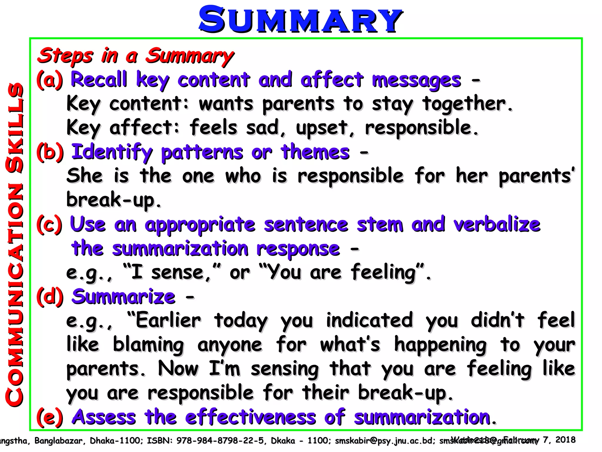 Wednesday, February 7, 2018Wednesday, February 7, 2018angstha, Banglabazar, Dhaka-1100; ISBN: 978-984-8798-22-5, Dkaka - 1100; smskabir@psy.jnu.ac.bd; smskabir218@gmail.comangstha, Banglabazar, Dhaka-1100; ISBN: 978-984-8798-22-5, Dkaka - 1100; smskabir@psy.jnu.ac.bd; smskabir218@gmail.com
Steps in a SummarySteps in a Summary
(a)(a) Recall key content and affect messagesRecall key content and affect messages --
Key content: wants parents to stay together.Key content: wants parents to stay together.
Key affect: feels sad, upset, responsible.Key affect: feels sad, upset, responsible.
(b)(b) Identify patterns or themesIdentify patterns or themes --
She is the one who is responsible for her parents’She is the one who is responsible for her parents’
break-up.break-up.
(c)(c) Use an appropriate sentence stem and verbalizeUse an appropriate sentence stem and verbalize
the summarization responsethe summarization response --
e.g., “I sense,” or “You are feeling”.e.g., “I sense,” or “You are feeling”.
(d)(d) SummarizeSummarize --
e.g., “Earlier today you indicated you didn’t feele.g., “Earlier today you indicated you didn’t feel
like blaming anyone for what’s happening to yourlike blaming anyone for what’s happening to your
parents. Now I’m sensing that you are feeling likeparents. Now I’m sensing that you are feeling like
you are responsible for their break-up.you are responsible for their break-up.
(e)(e) Assess the effectiveness of summarizationAssess the effectiveness of summarization..
SummarySummaryCommunicationSkillsCommunicationSkills
 