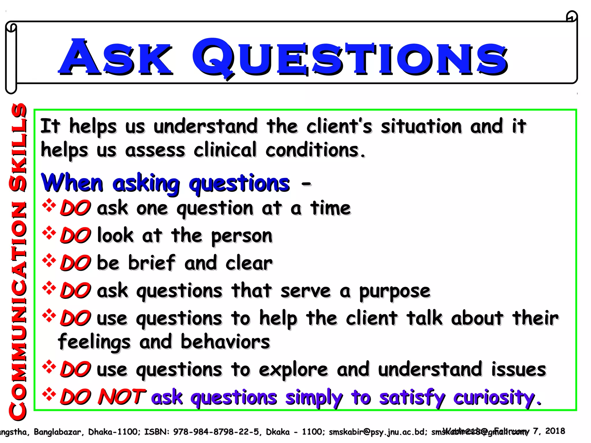 It helps us understand the client’s situation and itIt helps us understand the client’s situation and it
helps us assess clinical conditions.helps us assess clinical conditions.
When asking questionsWhen asking questions --
DODO ask one question at a timeask one question at a time
DODO look at the personlook at the person
DODO be brief and clearbe brief and clear
DODO ask questions that serve a purposeask questions that serve a purpose
DODO use questions to help the client talk about theiruse questions to help the client talk about their
feelings and behaviorsfeelings and behaviors
DODO use questions to explore and understand issuesuse questions to explore and understand issues
DO NOTDO NOT ask questions simply to satisfy curiosity.ask questions simply to satisfy curiosity.
Wednesday, February 7, 2018Wednesday, February 7, 2018angstha, Banglabazar, Dhaka-1100; ISBN: 978-984-8798-22-5, Dkaka - 1100; smskabir@psy.jnu.ac.bd; smskabir218@gmail.comangstha, Banglabazar, Dhaka-1100; ISBN: 978-984-8798-22-5, Dkaka - 1100; smskabir@psy.jnu.ac.bd; smskabir218@gmail.com
Ask QuestionsAsk Questions
CommunicationSkillsCommunicationSkills
 