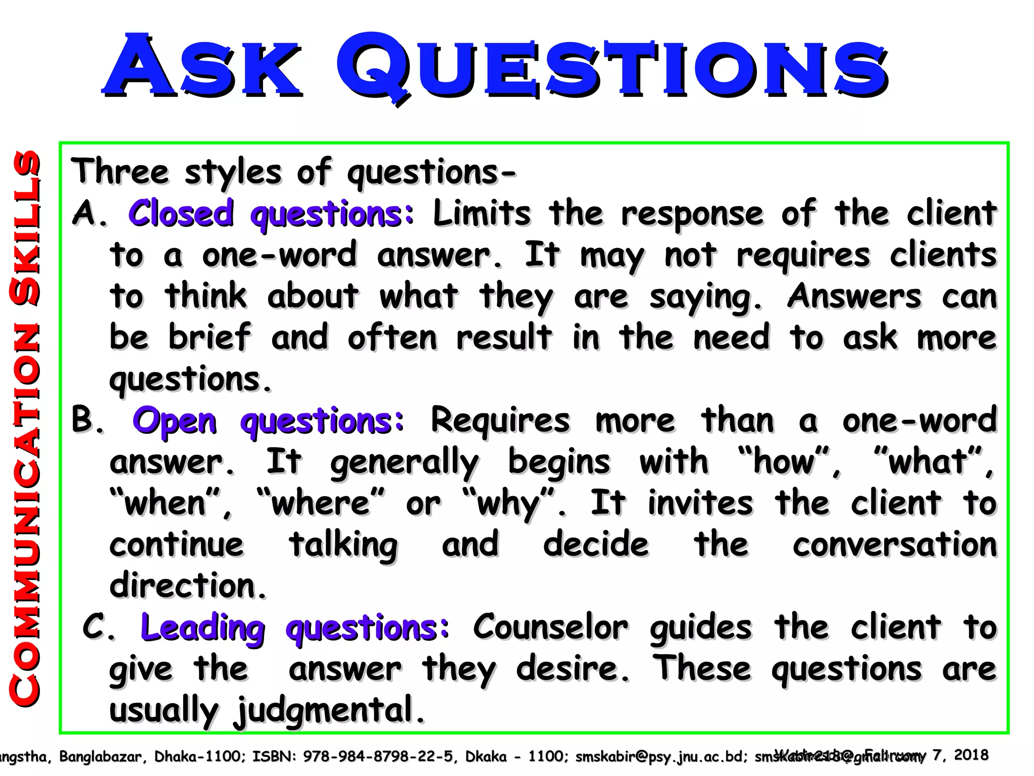 Three styles of questions-Three styles of questions-
A.A. Closed questions:Closed questions: Limits the response of the clientLimits the response of the client
to a one-word answer. It may not requires clientsto a one-word answer. It may not requires clients
to think about what they are saying. Answers canto think about what they are saying. Answers can
be brief and often result in the need to ask morebe brief and often result in the need to ask more
questions.questions.
B.B. Open questions:Open questions: Requires more than a one-wordRequires more than a one-word
answer. It generally begins with “how”, ”what”,answer. It generally begins with “how”, ”what”,
“when”, “where” or “why”. It invites the client to“when”, “where” or “why”. It invites the client to
continue talking and decide the conversationcontinue talking and decide the conversation
direction.direction.
C.C. Leading questions:Leading questions: Counselor guides the client toCounselor guides the client to
give the answer they desire. These questions aregive the answer they desire. These questions are
usually judgmental.usually judgmental.
Wednesday, February 7, 2018Wednesday, February 7, 2018angstha, Banglabazar, Dhaka-1100; ISBN: 978-984-8798-22-5, Dkaka - 1100; smskabir@psy.jnu.ac.bd; smskabir218@gmail.comangstha, Banglabazar, Dhaka-1100; ISBN: 978-984-8798-22-5, Dkaka - 1100; smskabir@psy.jnu.ac.bd; smskabir218@gmail.com
CommunicationSkillsCommunicationSkills
Ask QuestionsAsk Questions
 