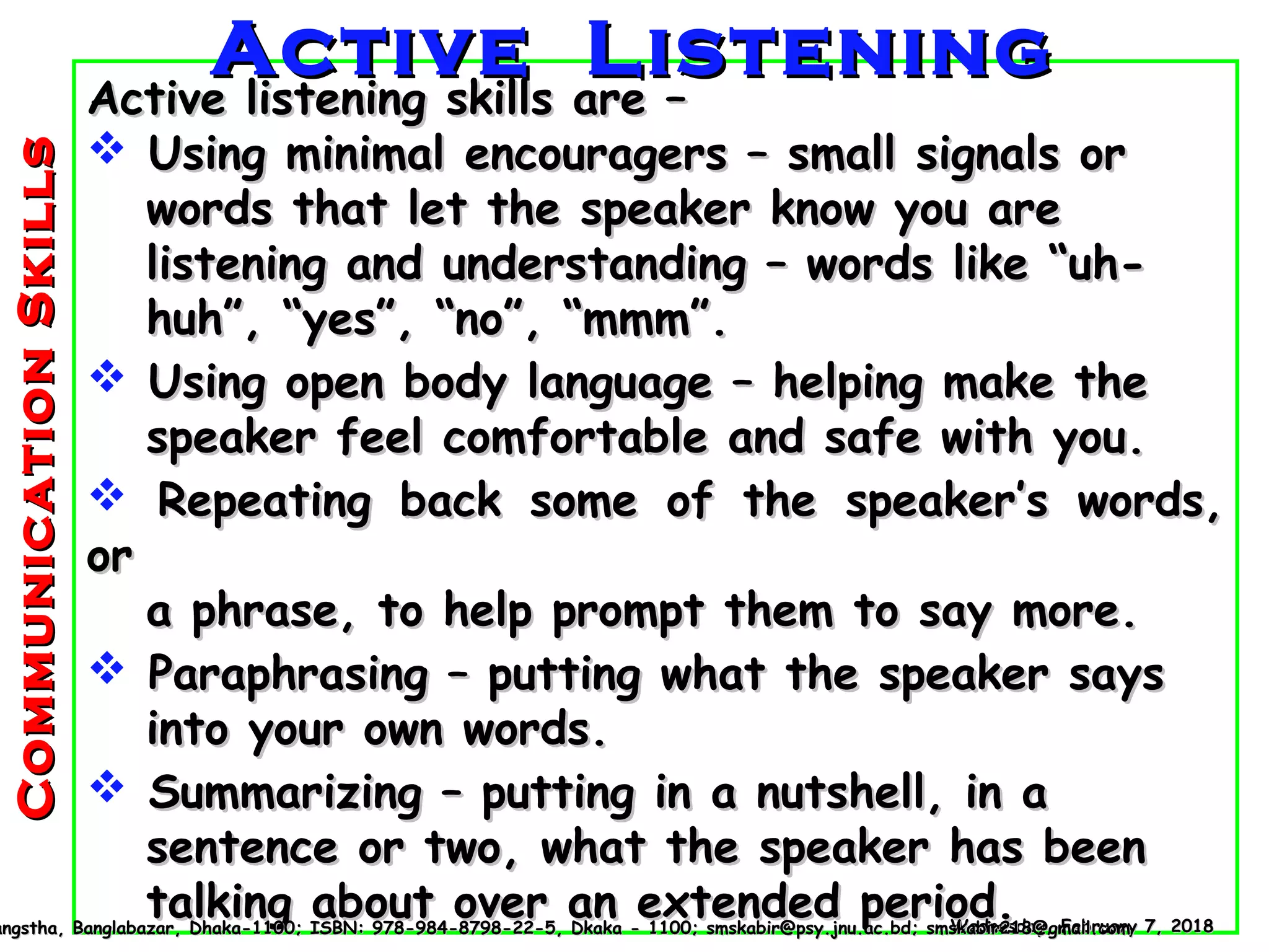 CommunicationSkillsCommunicationSkills
Active listening skills are –Active listening skills are –
 Using minimal encouragers – small signals orUsing minimal encouragers – small signals or
words that let the speaker know you arewords that let the speaker know you are
listening and understanding – words like “uh-listening and understanding – words like “uh-
huh”, “yes”, “no”, “mmm”.huh”, “yes”, “no”, “mmm”.
 Using open body language – helping make theUsing open body language – helping make the
speaker feel comfortable and safe with you.speaker feel comfortable and safe with you.
 Repeating back some of the speaker’s words,Repeating back some of the speaker’s words,
oror
a phrase, to help prompt them to say more.a phrase, to help prompt them to say more.
 Paraphrasing – putting what the speaker saysParaphrasing – putting what the speaker says
into your own words.into your own words.
 Summarizing – putting in a nutshell, in aSummarizing – putting in a nutshell, in a
sentence or two, what the speaker has beensentence or two, what the speaker has been
talking about over an extended period.talking about over an extended period.Wednesday, February 7, 2018Wednesday, February 7, 2018angstha, Banglabazar, Dhaka-1100; ISBN: 978-984-8798-22-5, Dkaka - 1100; smskabir@psy.jnu.ac.bd; smskabir218@gmail.comangstha, Banglabazar, Dhaka-1100; ISBN: 978-984-8798-22-5, Dkaka - 1100; smskabir@psy.jnu.ac.bd; smskabir218@gmail.com
Active ListeningActive Listening
 