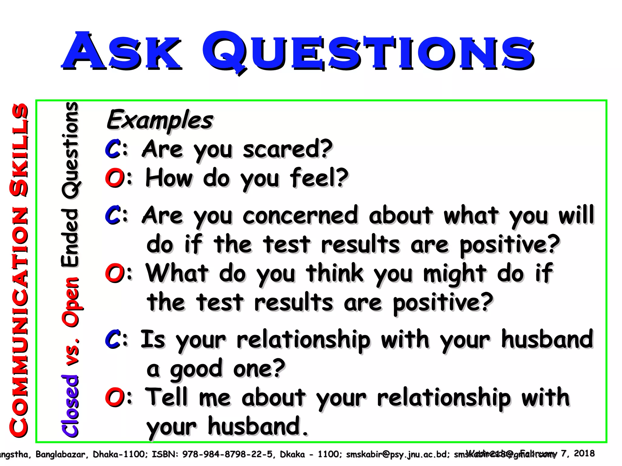 ExamplesExamples
CC: Are you scared?: Are you scared?
OO: How do you feel?: How do you feel?
CC: Are you concerned about what you will: Are you concerned about what you will
do if the test results are positive?do if the test results are positive?
OO: What do you think you might do if: What do you think you might do if
the test results are positive?the test results are positive?
CC: Is your relationship with your husband: Is your relationship with your husband
a good one?a good one?
OO: Tell me about your relationship with: Tell me about your relationship with
your husband.your husband.
Wednesday, February 7, 2018Wednesday, February 7, 2018angstha, Banglabazar, Dhaka-1100; ISBN: 978-984-8798-22-5, Dkaka - 1100; smskabir@psy.jnu.ac.bd; smskabir218@gmail.comangstha, Banglabazar, Dhaka-1100; ISBN: 978-984-8798-22-5, Dkaka - 1100; smskabir@psy.jnu.ac.bd; smskabir218@gmail.com
ClosedClosedvs.Openvs.OpenEndedQuestionsEndedQuestionsAsk QuestionsAsk Questions
CommunicationSkillsCommunicationSkills
 