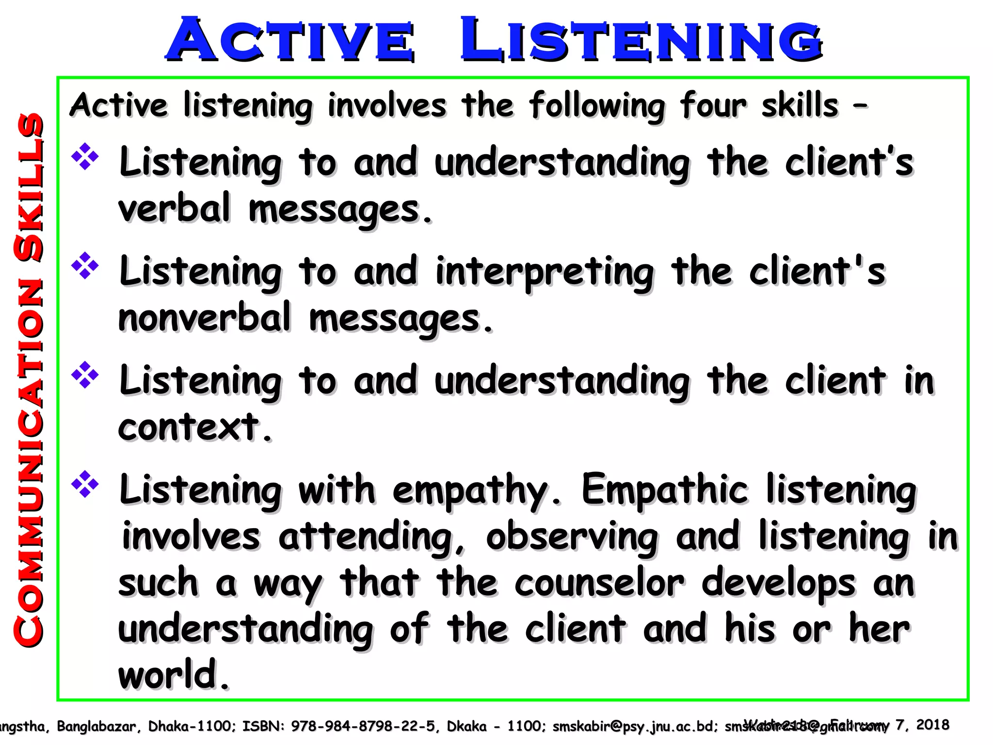 CommunicationSkillsCommunicationSkills
Active listening involves the following four skills –Active listening involves the following four skills –
 Listening to and understanding the client’sListening to and understanding the client’s
verbal messages.verbal messages.
 Listening to and interpreting the client'sListening to and interpreting the client's
nonverbal messages.nonverbal messages.
 Listening to and understanding the client inListening to and understanding the client in
context.context.
 Listening with empathy. Empathic listeningListening with empathy. Empathic listening
involves attending, observing and listening ininvolves attending, observing and listening in
such a way that the counselor develops ansuch a way that the counselor develops an
understanding of the client and his or herunderstanding of the client and his or her
world.world.
Wednesday, February 7, 2018Wednesday, February 7, 2018angstha, Banglabazar, Dhaka-1100; ISBN: 978-984-8798-22-5, Dkaka - 1100; smskabir@psy.jnu.ac.bd; smskabir218@gmail.comangstha, Banglabazar, Dhaka-1100; ISBN: 978-984-8798-22-5, Dkaka - 1100; smskabir@psy.jnu.ac.bd; smskabir218@gmail.com
Active ListeningActive Listening
 