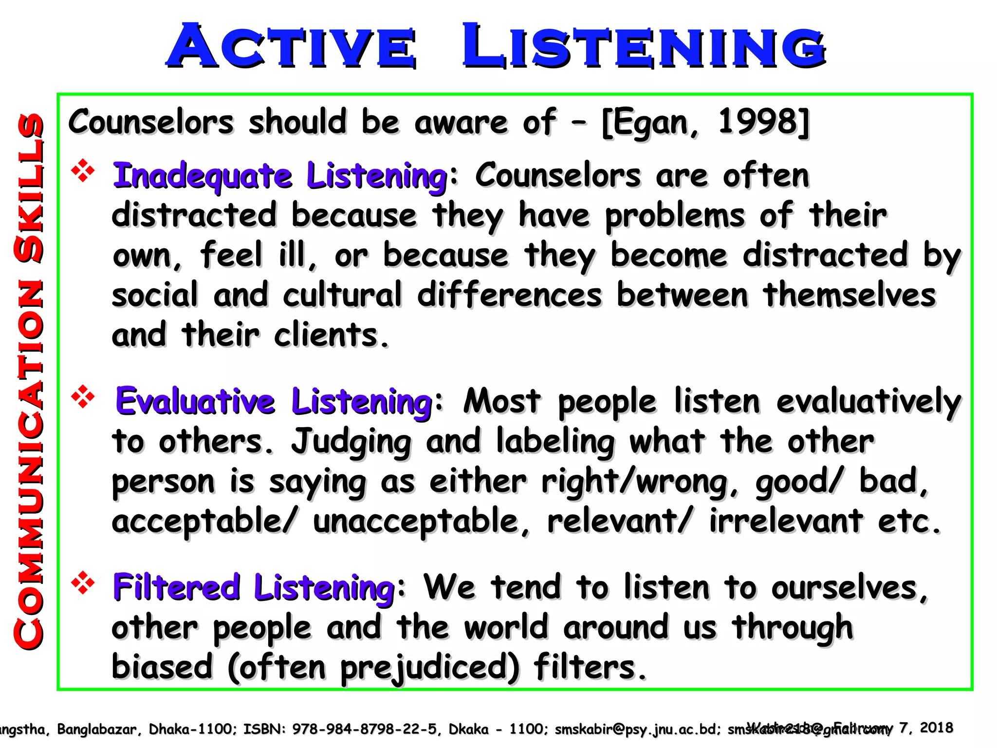 CommunicationSkillsCommunicationSkills
Counselors should be aware of – [Egan, 1998]Counselors should be aware of – [Egan, 1998]
 Inadequate ListeningInadequate Listening: Counselors are often: Counselors are often
distracted because they have problems of theirdistracted because they have problems of their
own, feel ill, or because they become distracted byown, feel ill, or because they become distracted by
social and cultural differences between themselvessocial and cultural differences between themselves
and their clients.and their clients.
 Evaluative ListeningEvaluative Listening: Most people listen evaluatively: Most people listen evaluatively
to others. Judging and labeling what the otherto others. Judging and labeling what the other
person is saying as either right/wrong, good/ bad,person is saying as either right/wrong, good/ bad,
acceptable/ unacceptable, relevant/ irrelevant etc.acceptable/ unacceptable, relevant/ irrelevant etc.
 Filtered ListeningFiltered Listening: We tend to listen to ourselves,: We tend to listen to ourselves,
other people and the world around us throughother people and the world around us through
biased (often prejudiced) filters.biased (often prejudiced) filters.
Wednesday, February 7, 2018Wednesday, February 7, 2018angstha, Banglabazar, Dhaka-1100; ISBN: 978-984-8798-22-5, Dkaka - 1100; smskabir@psy.jnu.ac.bd; smskabir218@gmail.comangstha, Banglabazar, Dhaka-1100; ISBN: 978-984-8798-22-5, Dkaka - 1100; smskabir@psy.jnu.ac.bd; smskabir218@gmail.com
Active ListeningActive Listening
 
