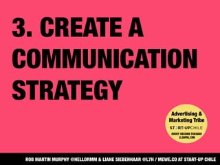 3. CREATE A
COMMUNICATION
STRATEGY
Advertising &
Marketing Tribe


EVERY SECOND TUESDAY
2.30PM, CMI
ROB MARTIN MURPHY @HELLORMM & LIANE SIEBENHAAR @L7H / MEWE.CO AT START-UP CHILE
 