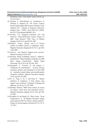 International Journal of Advanced Engineering, Management and Science (IJAEMS) [Vol-2, Issue-11, Nov- 2016]
Infogain Publication (Infogainpublication.com) ISSN : 2454-1311
www.ijaems.com Page | 1853
preliminary study”, Stud Health Technol Inform, pp.
213-216, 2014.
[8] Suoranta S, Holli-Helenius K, Koskenkorva P,
Niskanen E, Könönen M, “3D Texture Analysis
Reveals Imperceptible MRI Textural Alterations in the
Thalamus and Putamen in Progressive Myoclonic
Epilepsy Type 1, EPM1”, PLoS ONE 8(7): e69905.
doi:10.1371/journal.pone.0069905, 2013.
[9] Kovalev, V.A., Kruggel,F.,vonCramon, D.Y. and
Gertz,H.J. “Three-Dimensional Texture Analysis of
MRI Brain Datasets”, IEEE Trans. on Medical
Imaging, Vol.20, No.5, pp.424-433, 2001.
[10]Zhang,J., Tong,L., Wang,L and Li, N, “Texture
analysis of multiple sclerosis: a comparative study”,
Magnetic Resonance Imaging,Vol.26, No. 8, pp.1160-
1166, 2008.
[11]Cortes.,C and Vapnik,V.“Support-vector network,”
Machine Learning, Vol.20, 1995.
[12]El-Sayed Ahmed El-Dahshan, Hosny,T., Badeeh,A.
and Salem,M. “Hybrid Intelligent Techniques for MRI
Brain Images Classification”, Digital Signal
Processing, Vol.20, No.2, pp. 433-441, 2010.
[13]Georgiadis, P., Cavouras, D. and Kalatzis, I.
“Enhancing the discrimination accuracy between
metastases, gliomas and meningiomas on brain MRI
by volumetric textural features and ensemble pattern
recognition methods”, Magnetic Resonance Imaging,
Vol.27, pp.120-130, 2009.
[14]Li, G., Yang, J., Ye, C. and Geng, D. “Degree
prediction of malignancy in brain glioma using
support vector machines”, Computers in Biology and
Medicine, Vol.36, pp. 313-325, 2006.
[15]Herlidou -Meme,S, “MRI texture analysis on texture
test objects, normal brain and intracranial tumors”,
Magnetic Resonance Imaging, Vol.21, No.9, pp. 989-
93, 2003.
[16]Arunadevi B. and Deepa S.N. “Brain Tumor Tissue
Categorization in 3D Magnetic Resonance Images
using improved PSO for Extreme learning machine”,
Progress In Electromagnetics Research B, Vol. 49, 31
-54, 2013.
 