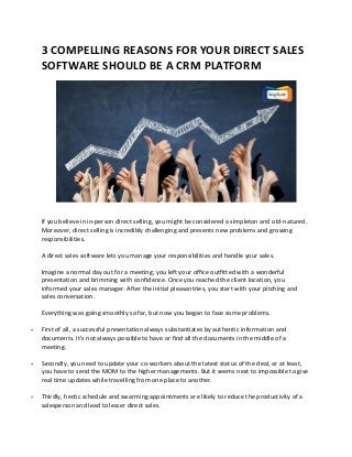 3 COMPELLING REASONS FOR YOUR DIRECT SALES
SOFTWARE SHOULD BE A CRM PLATFORM
If you believe in in-person direct selling, you might be considered a simpleton and old-natured.
Moreover, direct selling is incredibly challenging and presents new problems and growing
responsibilities.
A direct sales software lets you manage your responsibilities and handle your sales.
Imagine a normal day out for a meeting; you left your office outfitted with a wonderful
presentation and brimming with confidence. Once you reached the client location, you
informed your sales manager. After the initial pleasantries, you start with your pitching and
sales conversation.
Everything was going smoothly so far, but now you began to face some problems.
 First of all, a successful presentation always substantiates by authentic information and
documents. It’s not always possible to have or find all the documents in the middle of a
meeting.
 Secondly, you need to update your co-workers about the latest status of the deal, or at least,
you have to send the MOM to the higher managements. But it seems next to impossible to give
real time updates while travelling from one place to another.
 Thirdly, hectic schedule and swarming appointments are likely to reduce the productivity of a
salesperson and lead to lesser direct sales.
 