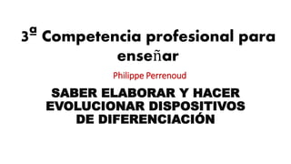 3ª Competencia profesional para
enseñar
Philippe Perrenoud
SABER ELABORAR Y HACER
EVOLUCIONAR DISPOSITIVOS
DE DIFERENCIACIÓN
 