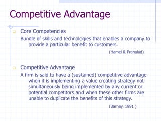 Competitive Advantage
 Core Competencies
Bundle of skills and technologies that enables a company to
provide a particular benefit to customers.
(Hamel & Prahalad)
 Competitive Advantage
A firm is said to have a (sustained) competitive advantage
when it is implementing a value creating strategy not
simultaneously being implemented by any current or
potential competitors and when these other firms are
unable to duplicate the benefits of this strategy.
(Barney, 1991 )
 