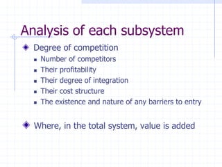 Degree of competition
 Number of competitors
 Their profitability
 Their degree of integration
 Their cost structure
 The existence and nature of any barriers to entry
Where, in the total system, value is added
Analysis of each subsystem
 