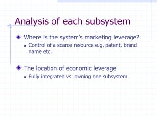 Where is the system’s marketing leverage?
 Control of a scarce resource e.g. patent, brand
name etc.
The location of economic leverage
 Fully integrated vs. owning one subsystem.
Analysis of each subsystem
 