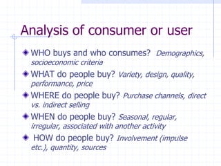 WHO buys and who consumes? Demographics,
socioeconomic criteria
WHAT do people buy? Variety, design, quality,
performance, price
WHERE do people buy? Purchase channels, direct
vs. indirect selling
WHEN do people buy? Seasonal, regular,
irregular, associated with another activity
HOW do people buy? Involvement (impulse
etc.), quantity, sources
Analysis of consumer or user
 