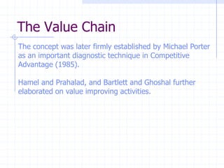 The Value Chain
The concept was later firmly established by Michael Porter
as an important diagnostic technique in Competitive
Advantage (1985).
Hamel and Prahalad, and Bartlett and Ghoshal further
elaborated on value improving activities.
 