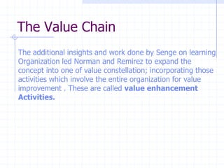 The Value Chain
The additional insights and work done by Senge on learning
Organization led Norman and Remirez to expand the
concept into one of value constellation; incorporating those
activities which involve the entire organization for value
improvement . These are called value enhancement
Activities.
 