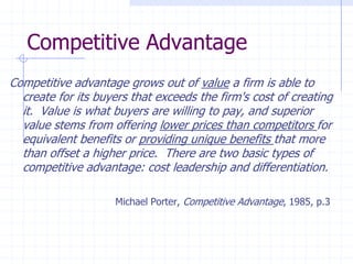 Competitive Advantage
Competitive advantage grows out of value a firm is able to
create for its buyers that exceeds the firm's cost of creating
it. Value is what buyers are willing to pay, and superior
value stems from offering lower prices than competitors for
equivalent benefits or providing unique benefits that more
than offset a higher price. There are two basic types of
competitive advantage: cost leadership and differentiation.
Michael Porter, Competitive Advantage, 1985, p.3
 