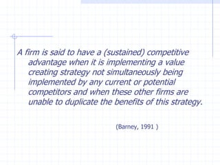 A firm is said to have a (sustained) competitive
advantage when it is implementing a value
creating strategy not simultaneously being
implemented by any current or potential
competitors and when these other firms are
unable to duplicate the benefits of this strategy.
(Barney, 1991 )
 