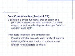  Core Competencies (Roots of CA)
Expertise in a critical functional area or aspect of a
particular business that helps provide a company’s
unique competitive advantage or simply put “what a
company does best”.
Three tests to identify core competencies:
1. Provides potential access to wide variety of markets
2. Makes significant contribution to end user value
3. Difficult for competitors to imitate
 